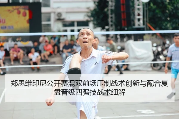 郑思维印尼公开赛混双前场压制战术创新与配合复盘晋级四强技战术细解